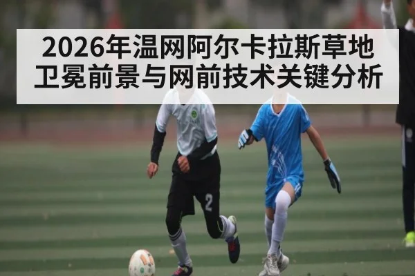2026年温网阿尔卡拉斯草地卫冕前景与网前技术关键分析